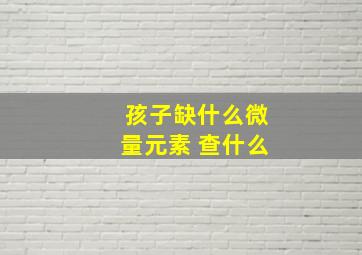 孩子缺什么微量元素 查什么